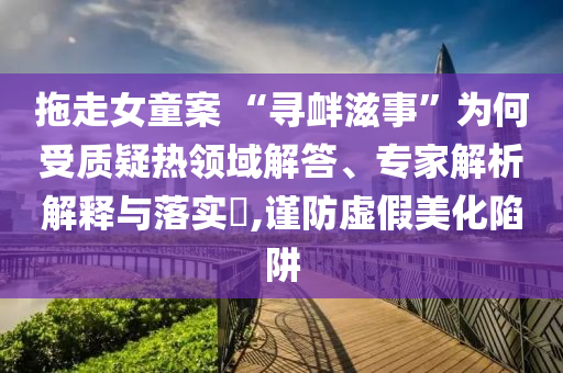 拖走女童案 “尋釁滋事”為何受質(zhì)疑熱領(lǐng)域解答、專家解析解釋與落實(shí)?,謹(jǐn)防虛假美化陷阱