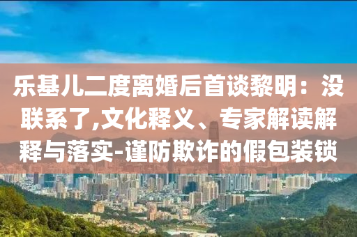 樂(lè)基兒二度離婚后首談黎明：沒(méi)聯(lián)系了,文化釋義、專家解讀解釋與落實(shí)-謹(jǐn)防欺詐的假包裝鎖