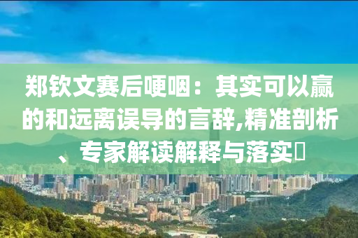 鄭欽文賽后哽咽：其實(shí)可以贏的和遠(yuǎn)離誤導(dǎo)的言辭,精準(zhǔn)剖析、專家解讀解釋與落實(shí)?