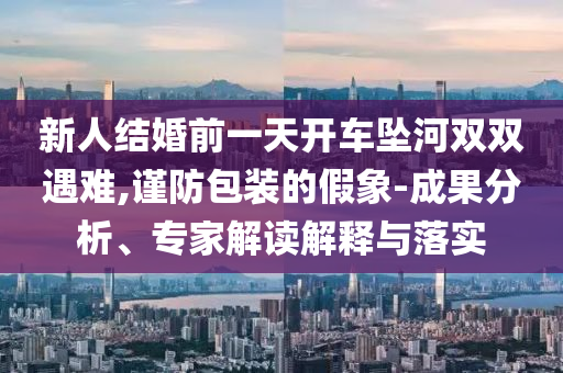 新人結(jié)婚前一天開(kāi)車墜河雙雙遇難,謹(jǐn)防包裝的假象-成果分析、專家解讀解釋與落實(shí)