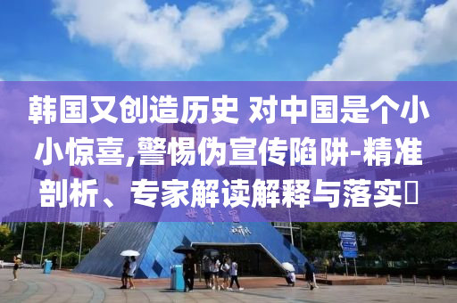 韓國(guó)又創(chuàng)造歷史 對(duì)中國(guó)是個(gè)小小驚喜,警惕偽宣傳陷阱-精準(zhǔn)剖析、專家解讀解釋與落實(shí)?
