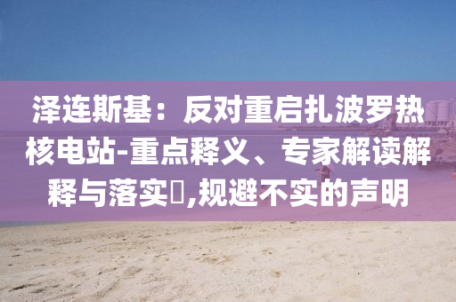 澤連斯基：反對(duì)重啟扎波羅熱核電站-重點(diǎn)釋義、專家解讀解釋與落實(shí)?,規(guī)避不實(shí)的聲明