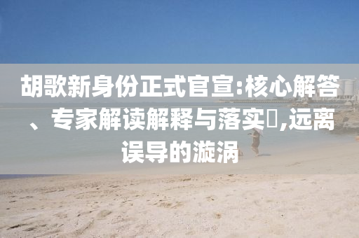 胡歌新身份正式官宣:核心解答、專家解讀解釋與落實(shí)?,遠(yuǎn)離誤導(dǎo)的漩渦