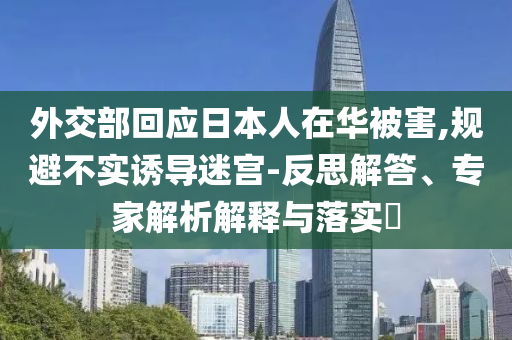 外交部回應(yīng)日本人在華被害,規(guī)避不實(shí)誘導(dǎo)迷宮-反思解答、專家解析解釋與落實(shí)?