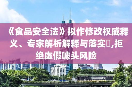 《食品安全法》擬作修改權(quán)威釋義、專家解析解釋與落實(shí)?,拒絕虛假噱頭風(fēng)險(xiǎn)