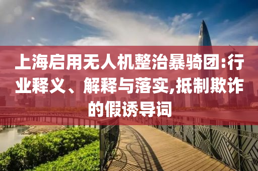 上海啟用無(wú)人機(jī)整治暴騎團(tuán):行業(yè)釋義、解釋與落實(shí),抵制欺詐的假誘導(dǎo)詞