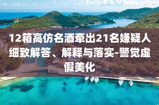 12箱高仿名酒牽出21名嫌疑人細(xì)致解答、解釋與落實-警覺虛假美化