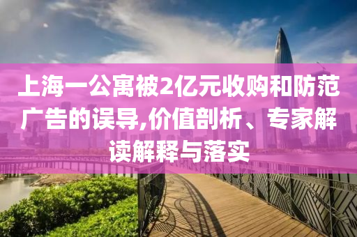 上海一公寓被2億元收購和防范廣告的誤導(dǎo),價值剖析、專家解讀解釋與落實