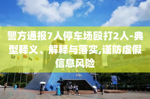 警方通報7人停車場毆打2人-典型釋義、解釋與落實,謹(jǐn)防虛假信息風(fēng)險