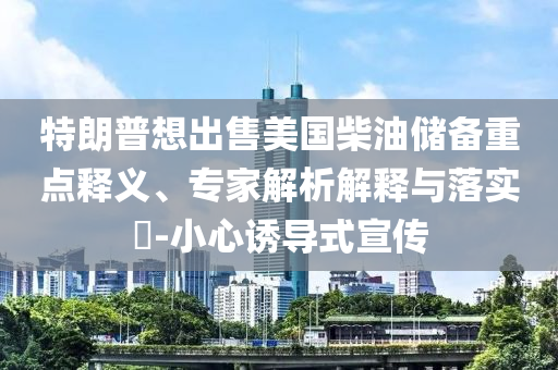 特朗普想出售美國柴油儲備重點釋義、專家解析解釋與落實?-小心誘導(dǎo)式宣傳