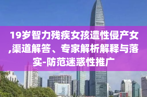 19歲智力殘疾女孩遭性侵產(chǎn)女,渠道解答、專家解析解釋與落實(shí)-防范迷惑性推廣