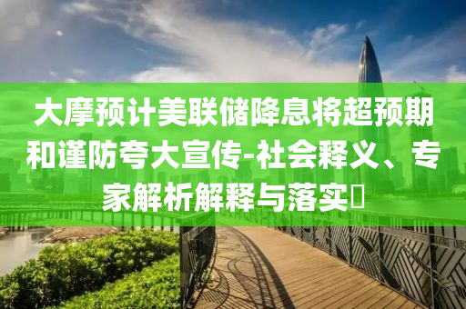 大摩預(yù)計美聯(lián)儲降息將超預(yù)期和謹防夸大宣傳-社會釋義、專家解析解釋與落實?