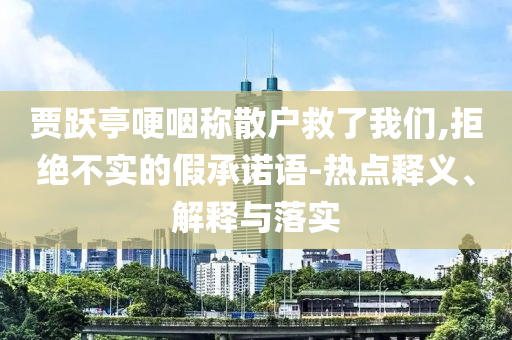 賈躍亭哽咽稱(chēng)散戶(hù)救了我們,拒絕不實(shí)的假承諾語(yǔ)-熱點(diǎn)釋義、解釋與落實(shí)