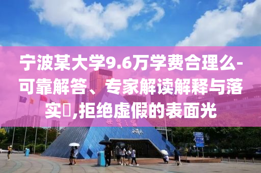 寧波某大學(xué)9.6萬學(xué)費(fèi)合理么-可靠解答、專家解讀解釋與落實(shí)?,拒絕虛假的表面光