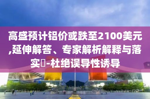 高盛預(yù)計(jì)鋁價(jià)或跌至2100美元,延伸解答、專(zhuān)家解析解釋與落實(shí)?-杜絕誤導(dǎo)性誘導(dǎo)