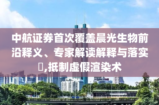中航證券首次覆蓋晨光生物前沿釋義、專家解讀解釋與落實?,抵制虛假渲染術(shù)