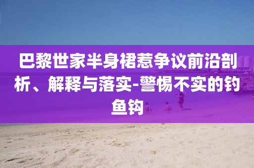巴黎世家半身裙惹爭議前沿剖析、解釋與落實-警惕不實的釣魚鉤
