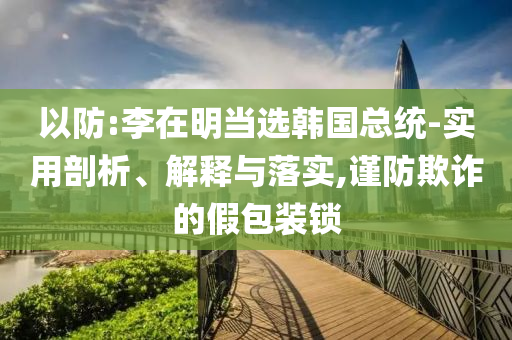 以防:李在明當選韓國總統(tǒng)-實用剖析、解釋與落實,謹防欺詐的假包裝鎖