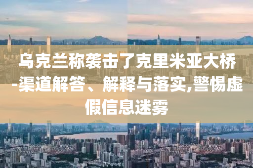 烏克蘭稱襲擊了克里米亞大橋-渠道解答、解釋與落實,警惕虛假信息迷霧