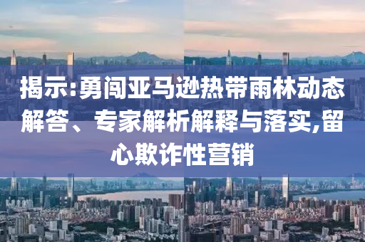 揭示:勇闖亞馬遜熱帶雨林動(dòng)態(tài)解答、專(zhuān)家解析解釋與落實(shí),留心欺詐性營(yíng)銷(xiāo)