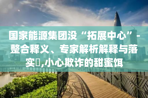 國(guó)家能源集團(tuán)沒(méi)“拓展中心”-整合釋義、專(zhuān)家解析解釋與落實(shí)?,小心欺詐的甜蜜餌