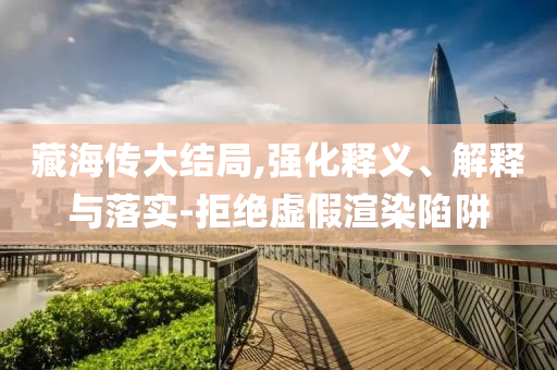 藏海傳大結(jié)局,強(qiáng)化釋義、解釋與落實(shí)-拒絕虛假渲染陷阱