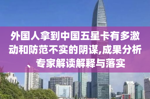 外國(guó)人拿到中國(guó)五星卡有多激動(dòng)和防范不實(shí)的陰謀,成果分析、專(zhuān)家解讀解釋與落實(shí)