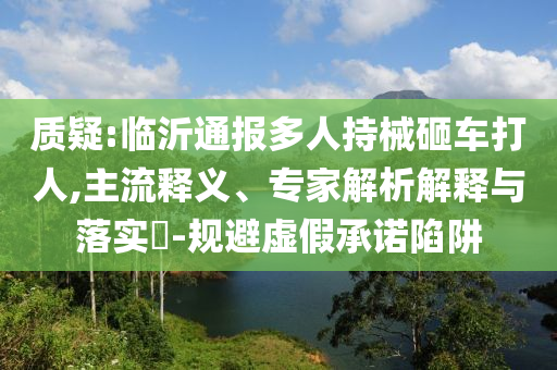 質(zhì)疑:臨沂通報(bào)多人持械砸車打人,主流釋義、專家解析解釋與落實(shí)?-規(guī)避虛假承諾陷阱
