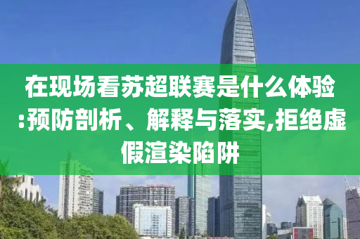 在現場看蘇超聯賽是什么體驗:預防剖析、解釋與落實,拒絕虛假渲染陷阱
