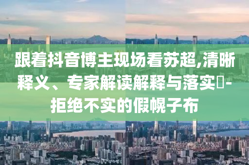 跟著抖音博主現場看蘇超,清晰釋義、專家解讀解釋與落實?-拒絕不實的假幌子布