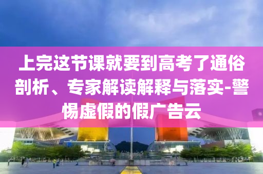 上完這節(jié)課就要到高考了通俗剖析、專家解讀解釋與落實-警惕虛假的假廣告云