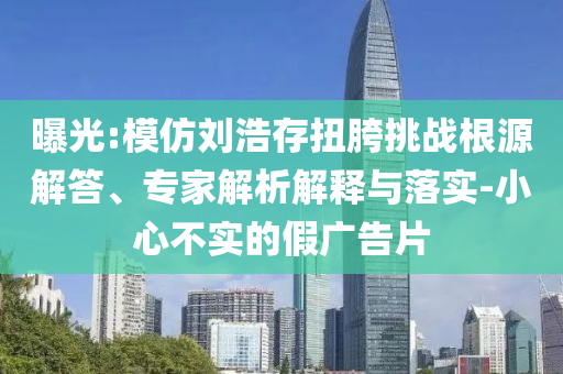 曝光:模仿劉浩存扭胯挑戰(zhàn)根源解答、專家解析解釋與落實-小心不實的假廣告片