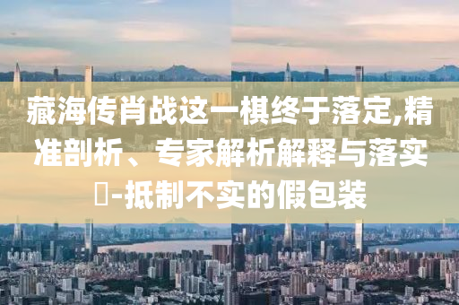 藏海傳肖戰(zhàn)這一棋終于落定,精準(zhǔn)剖析、專家解析解釋與落實(shí)?-抵制不實(shí)的假包裝
