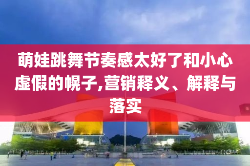 萌娃跳舞節(jié)奏感太好了和小心虛假的幌子,營(yíng)銷釋義、解釋與落實(shí)
