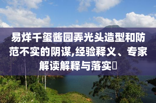 易烊千璽醬園弄光頭造型和防范不實(shí)的陰謀,經(jīng)驗(yàn)釋義、專家解讀解釋與落實(shí)?