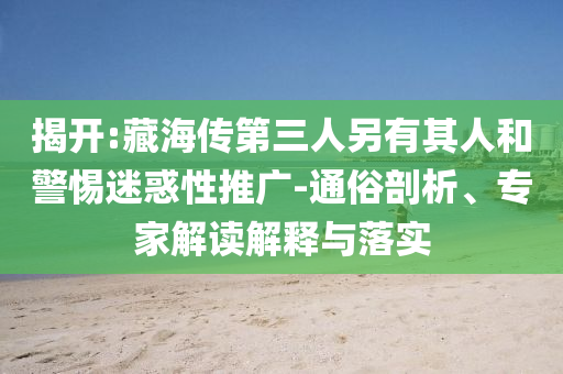 揭開(kāi):藏海傳第三人另有其人和警惕迷惑性推廣-通俗剖析、專家解讀解釋與落實(shí)