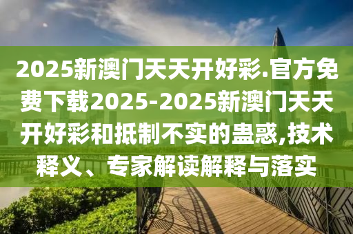 2025新澳門天天開好彩.官方免費(fèi)下載2025-2025新澳門天天開好彩和抵制不實的蠱惑,技術(shù)釋義、專家解讀解釋與落實