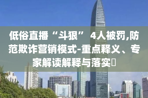 低俗直播“斗狠” 4人被罰,防范欺詐營銷模式-重點(diǎn)釋義、專家解讀解釋與落實(shí)?