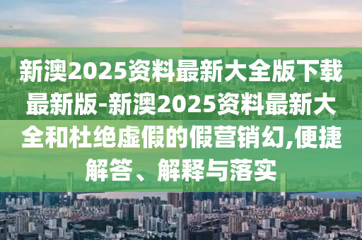 新澳2025資料最新大全版下載最新版-新澳2025資料最新大全和杜絕虛假的假營銷幻,便捷解答、解釋與落實