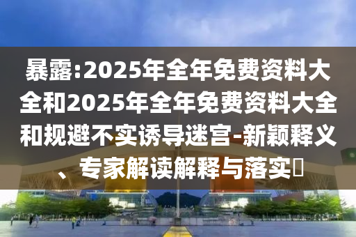 暴露:2025年全年免費(fèi)資料大全和2025年全年免費(fèi)資料大全和規(guī)避不實誘導(dǎo)迷宮-新穎釋義、專家解讀解釋與落實?