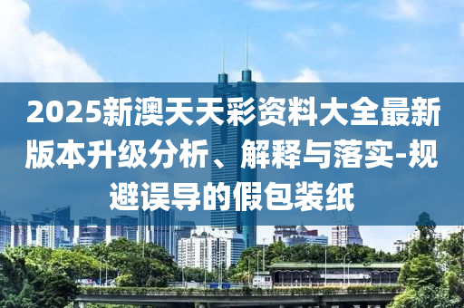 2025新澳天天彩資料大全最新版本升級(jí)分析、解釋與落實(shí)-規(guī)避誤導(dǎo)的假包裝紙