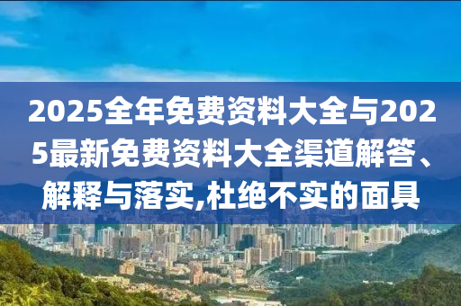 2025全年免費(fèi)資料大全與2025最新免費(fèi)資料大全渠道解答、解釋與落實(shí),杜絕不實(shí)的面具