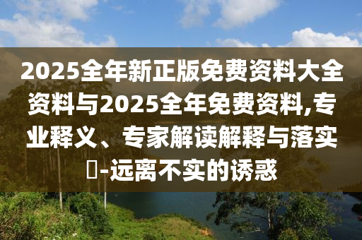 2025全年新正版免費(fèi)資料大全資料與2025全年免費(fèi)資料,專業(yè)釋義、專家解讀解釋與落實(shí)?-遠(yuǎn)離不實(shí)的誘惑