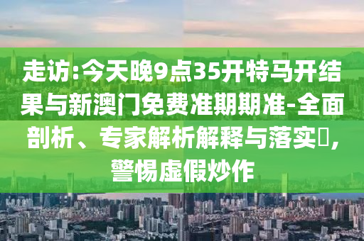 走訪:今天晚9點(diǎn)35開(kāi)特馬開(kāi)結(jié)果與新澳門(mén)免費(fèi)準(zhǔn)期期準(zhǔn)-全面剖析、專(zhuān)家解析解釋與落實(shí)?,警惕虛假炒作