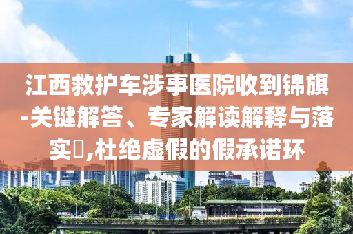 江西救護(hù)車涉事醫(yī)院收到錦旗-關(guān)鍵解答、專家解讀解釋與落實(shí)?,杜絕虛假的假承諾環(huán)