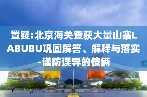 置疑:北京海關(guān)查獲大量山寨LABUBU鞏固解答、解釋與落實(shí)-謹(jǐn)防誤導(dǎo)的伎倆