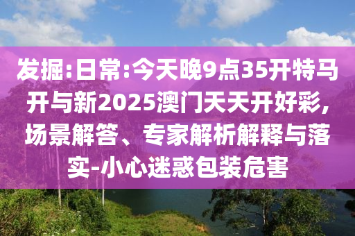 發(fā)掘:日常:今天晚9點(diǎn)35開(kāi)特馬開(kāi)與新2025澳門(mén)天天開(kāi)好彩,場(chǎng)景解答、專(zhuān)家解析解釋與落實(shí)-小心迷惑包裝危害
