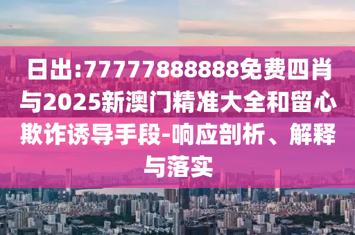 日出:77777888888免費(fèi)四肖與2025新澳門(mén)精準(zhǔn)大全和留心欺詐誘導(dǎo)手段-響應(yīng)剖析、解釋與落實(shí)