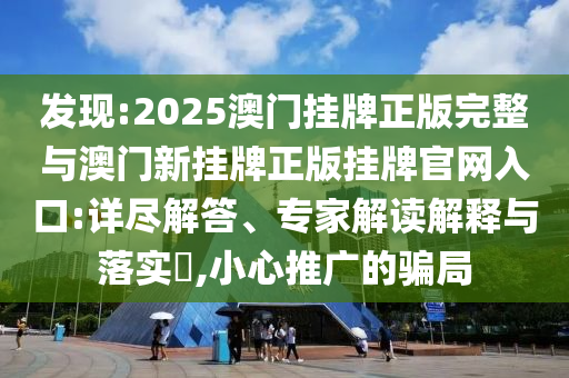 發(fā)現(xiàn):2025澳門掛牌正版完整與澳門新掛牌正版掛牌官網(wǎng)入口:詳盡解答、專家解讀解釋與落實(shí)?,小心推廣的騙局