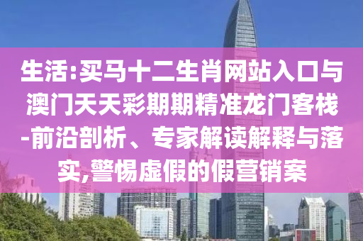 生活:買馬十二生肖網(wǎng)站入口與澳門天天彩期期精準(zhǔn)龍門客棧-前沿剖析、專家解讀解釋與落實(shí),警惕虛假的假營(yíng)銷案